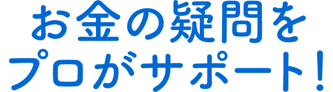 お金の疑問をプロがサポート！