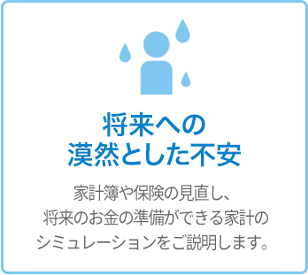 将来への漠然として不安 - 家計簿や保険の見直し、将来のお金の準備ができる家計のシミュレーションをご説明します。 