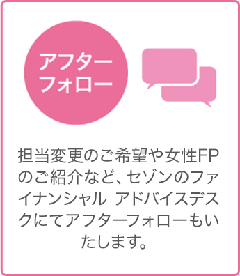 アフターフォロー - 担当変更のご希望や女性FPのご紹介など、セゾンのファイナンシャル アドバイスデスクにてアフターフォローもいたします。