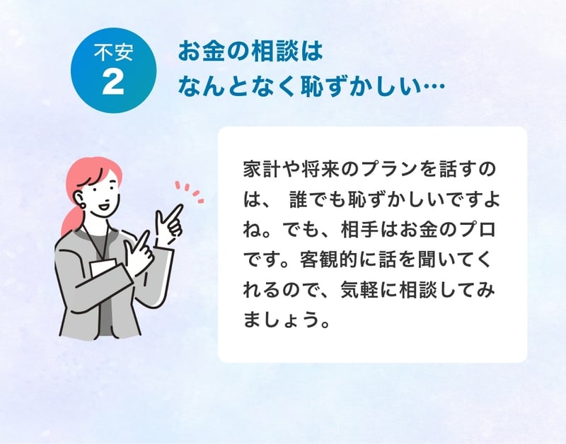 お金の相談はなんとなく恥ずかしい…相手はお金のプロなので、客観的に話を聞いてくれるので、気軽に相談してみましょう。
