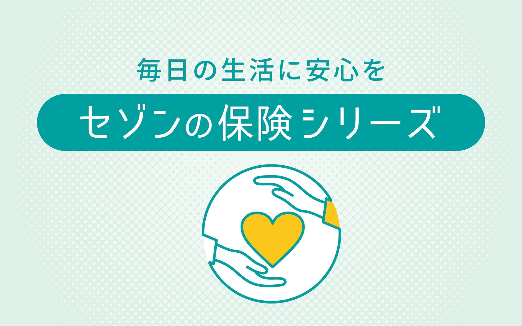 毎日の生活に安心を セゾンの保険シリーズ04