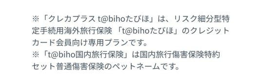 ※「クレカプラスtabihoたびほ」はリスク細分型特定手続用海外旅行保険「tabihoたびほ」のクレジットカード会員向け専用プランです。※「tabiho国内旅行保険」は国内旅行傷害保険特約セット普通傷害保険のペットネームです。