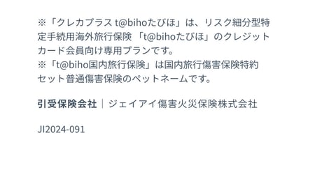 ※「クレカプラスtabihoたびほ」はリスク細分型特定手続用海外旅行保険「tabihoたびほ」のクレジットカード会員向け専用プランです。※「tabiho国内旅行保険」は国内旅行傷害保険特約セット普通傷害保険のペットネームです。引受保険会社｜ジェイアイ傷害火災保険株式会社　JI2024-091