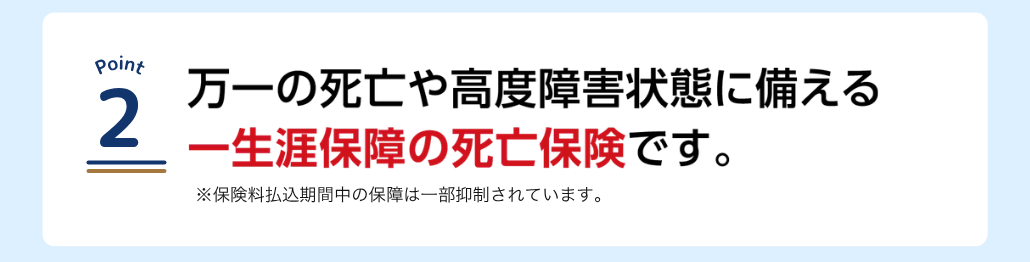 万一の死亡や高度障害状態に備える一生涯保障の死亡保険です。