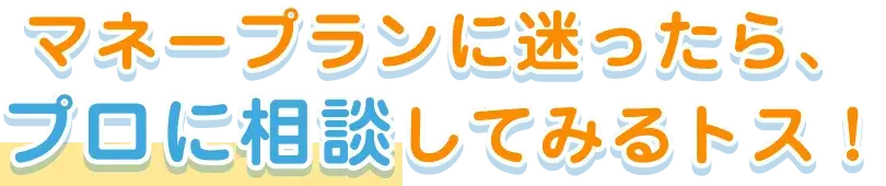 マネープランに迷ったら、プロに相談してみるトス！