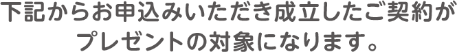 下記からお申込みいただき成立したご契約がプレゼントの対象になります。