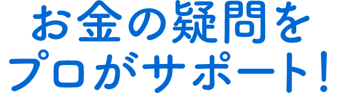 お金の疑問をプロがサポート！