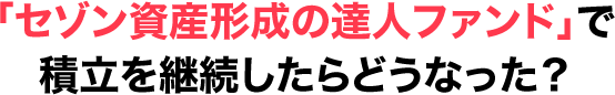 「セゾン資産形成の達人ファンド」で積立を継続したらどうなった？