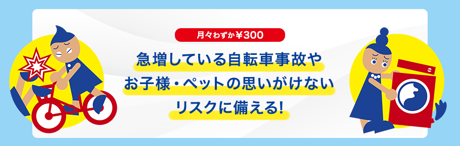急増している自転車事故やお子様・ペットの思いがけないリスクに備える!