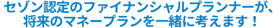 セゾン認定のファイナンシャルプランナーが、将来のマネープランを一緒に考えます。