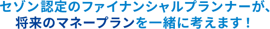 セゾン認定のファイナンシャルプランナーが、将来のマネープランを一緒に考えます！