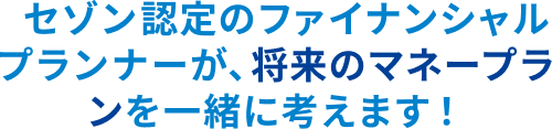 セゾン認定のファイナンシャルプランナーが、将来のマネープランを一緒に考えます！