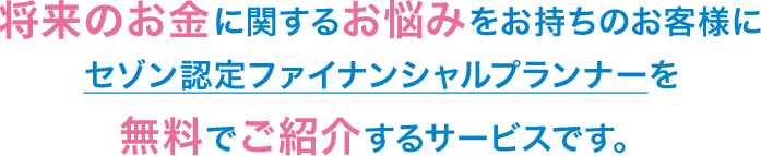 将来のお金に関するお悩みをお持ちのお客様にセゾン認定ファイナンシャルプランナーを無料でご紹介するサービスです。