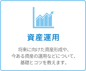 資産運用 - 将来に向けた資産形成や、今ある資産の運用などについて、基礎とコツを教えます。