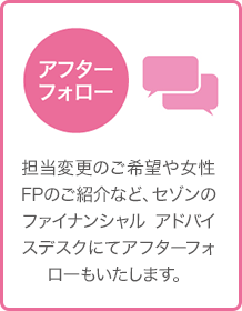 アフターフォロー - 担当変更のご希望や女性FPのご紹介など、セゾンのファイナンシャル アドバイスデスクにてアフターフォローもいたします。