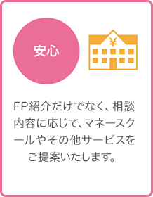 安心 - FP紹介だけでなく、相談内容に応じて、マネースクールやその他サービスをご提案いたします。