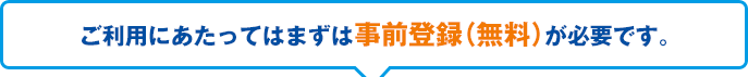 ご利用にあたってはまずは事前登録（無料）が必要です。お手続きはこちらから！