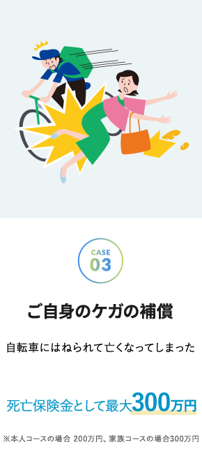 こんな時に安心_ご自身のケガの補償 - 自転車にはねられて亡くなってしまった 死亡保険金として 300万円 こんな時に安心_ご自身のケガの補償 - 自転車にはねられて亡くなってしまった 死亡保険金として 300万円