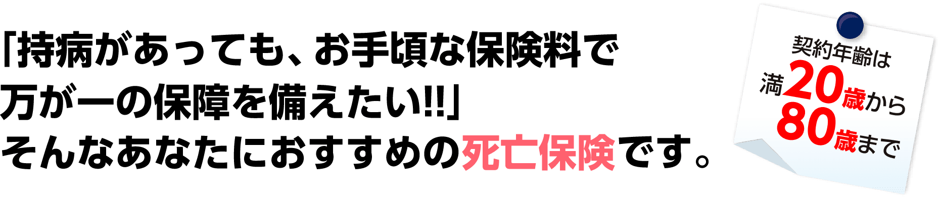 「持病があっても、お手頃な保険料で万が一の保障を備えたい!!」そんなあなたにおすすめの死亡保険です。契約年齢は満20歳から80歳まで