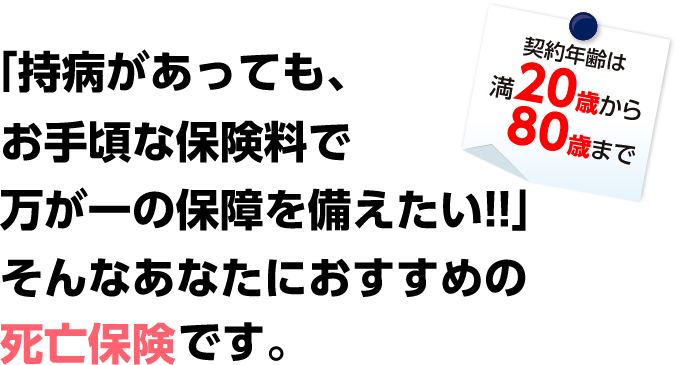 「持病があっても、お手頃な保険料で万が一の保障を備えたい!!」そんなあなたにおすすめの死亡保険です。契約年齢は満20歳から80歳まで