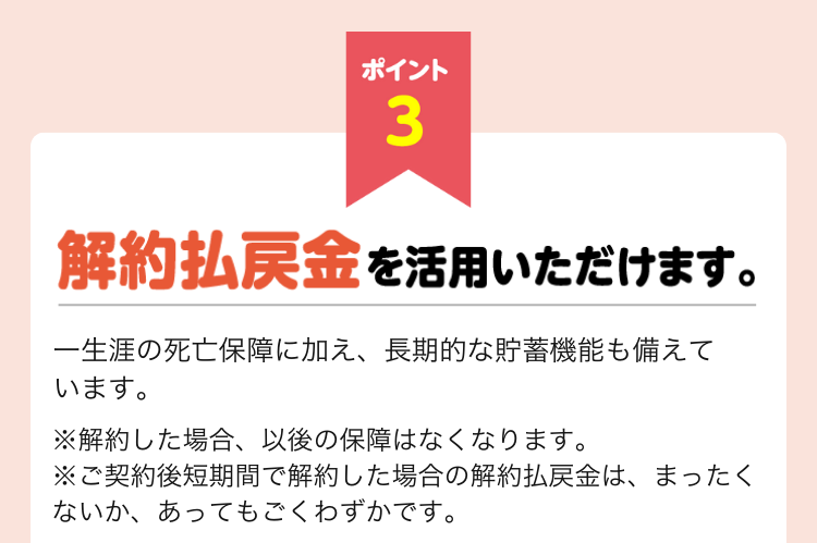 ポイント3 解約払戻金も活用いただけます。一生涯の死亡保障に加え、長期的な貯蓄機能も備えています。 ※解約した場合、以後の保障はなくなります。 ※ご契約後短期間で解約した場合の解約払戻金は、まったくないか、あってもごくわずかです。 ポイント3 解約払戻金も活用いただけます。一生涯の死亡保障に加え、長期的な貯蓄機能も備えています。 ※解約した場合、以後の保障はなくなります。 ※ご契約後短期間で解約した場合の解約払戻金は、まったくないか、あってもごくわずかです。