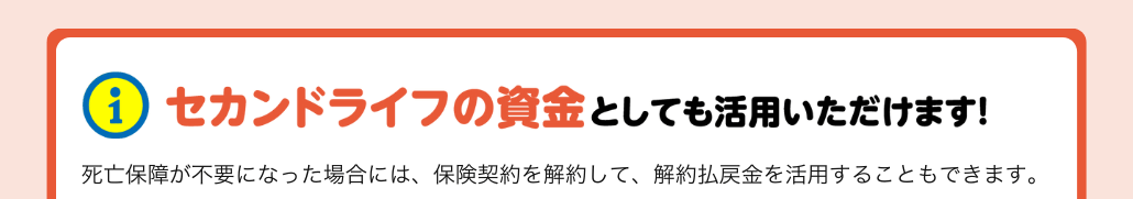 セカンドライフの資金としても活用いただけます。死亡保障が不要になった場合には、保険契約を解約して、解約払戻金を活用することもできます。 セカンドライフの資金としても活用いただけます。死亡保障が不要になった場合には、保険契約を解約して、解約払戻金を活用することもできます。