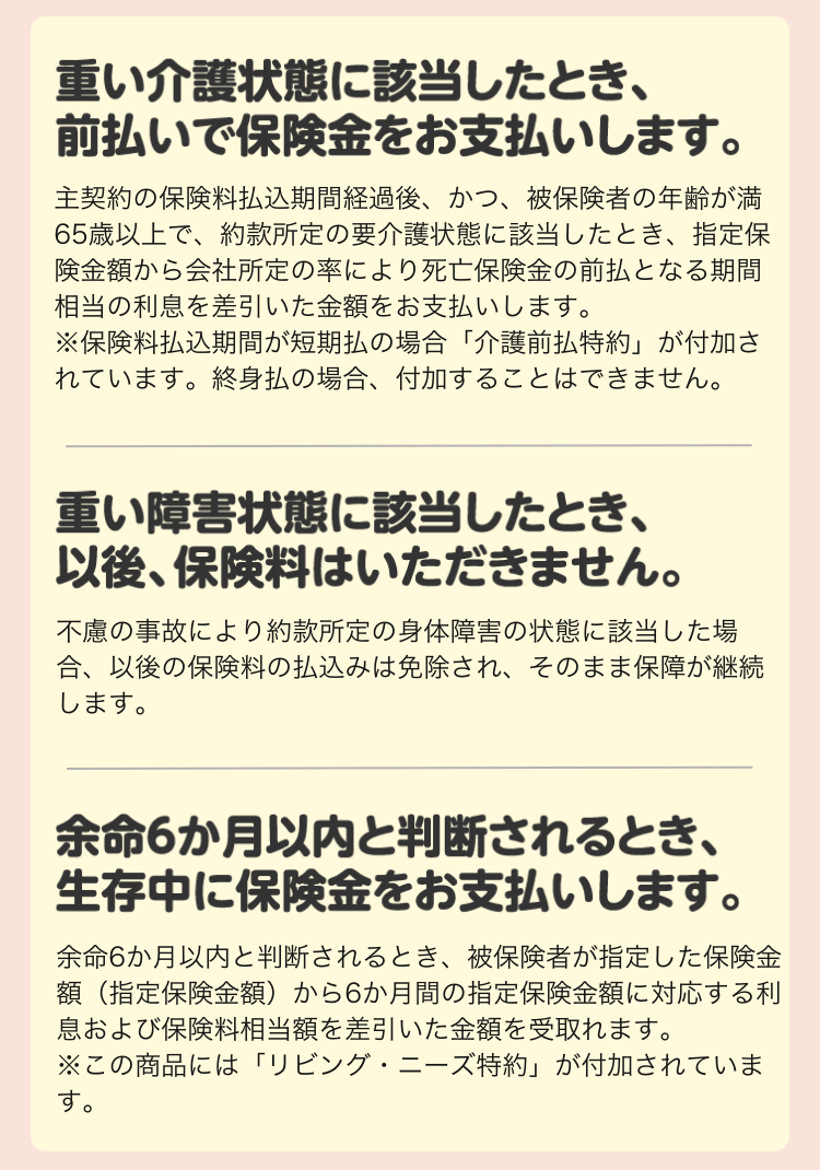 重い介護状態に該当したとき、前払いで保険金をお支払いします。 主契約の保険料払込期間経過後、かつ、被保険者の年齢が満65歳以上で、約款所定の要介護状態に該当したとき、指定保険金額から会社所定の率により死亡保険金の前払となる期間相当の利息を差引いた金額をお支払いします。 ※保険料払込期間が短期払の場合「介護前払特約」が付加されています。終身払の場合、付加することはできません。 重い障害状態に該当したとき、以後、保険料はいただきません。 不慮の事故により約款所定の身体障害の状態に該当した場合、以後の保険料の払込みは免除され、そのまま保障が継続します。 余命6か月以内と判断されるとき、生存中に保険金をお支払いします。 余命6か月以内と判断されるとき、被保険者が指定した保険金額(指定保険金額)から6か月間の指定保険金額に対応する利息および保険料相当額を差引いた金額を受取れます。 ※この商品には「リビング・ニーズ特約」が付加されています。 重い介護状態に該当したとき、前払いで保険金をお支払いします。 主契約の保険料払込期間経過後、かつ、被保険者の年齢が満65歳以上で、約款所定の要介護状態に該当したとき、指定保険金額から会社所定の率により死亡保険金の前払となる期間相当の利息を差引いた金額をお支払いします。 ※保険料払込期間が短期払の場合「介護前払特約」が付加されています。終身払の場合、付加することはできません。 重い障害状態に該当したとき、以後、保険料はいただきません。 不慮の事故により約款所定の身体障害の状態に該当した場合、以後の保険料の払込みは免除され、そのまま保障が継続します。 余命6か月以内と判断されるとき、生存中に保険金をお支払いします。 余命6か月以内と判断されるとき、被保険者が指定した保険金額(指定保険金額)から6か月間の指定保険金額に対応する利息および保険料相当額を差引いた金額を受取れます。 ※この商品には「リビング・ニーズ特約」が付加されています。